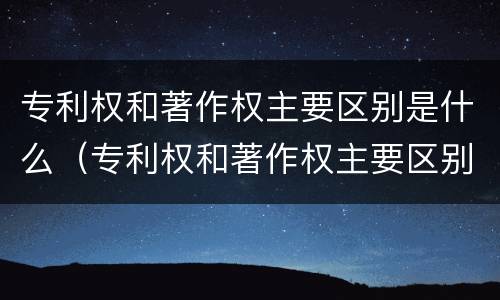 专利权和著作权主要区别是什么（专利权和著作权主要区别是什么意思）