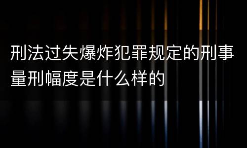 刑法过失爆炸犯罪规定的刑事量刑幅度是什么样的