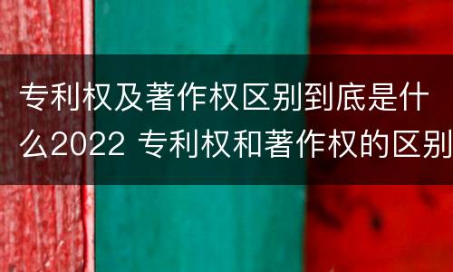 专利权及著作权区别到底是什么2022 专利权和著作权的区别