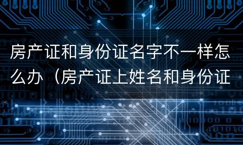 房产证和身份证名字不一样怎么办（房产证上姓名和身份证上姓名不一样怎么解决）