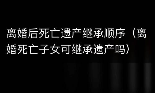 离婚后死亡遗产继承顺序（离婚死亡子女可继承遗产吗）