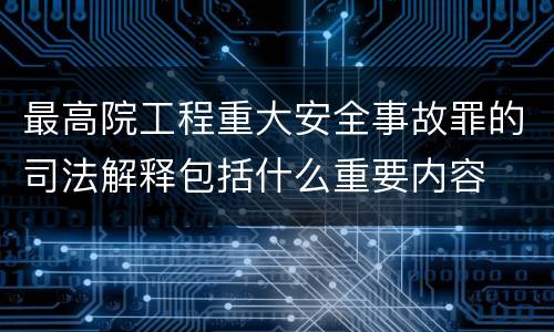 最高院工程重大安全事故罪的司法解释包括什么重要内容