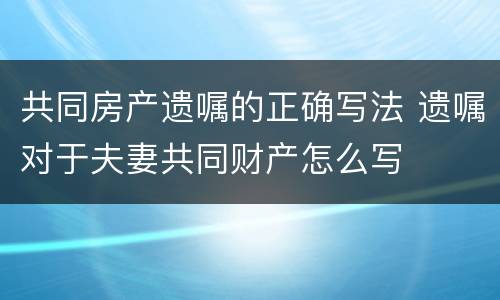 共同房产遗嘱的正确写法 遗嘱对于夫妻共同财产怎么写