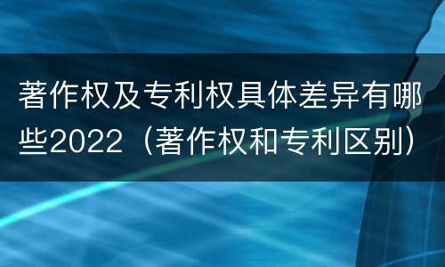 著作权及专利权具体差异有哪些2022（著作权和专利区别）