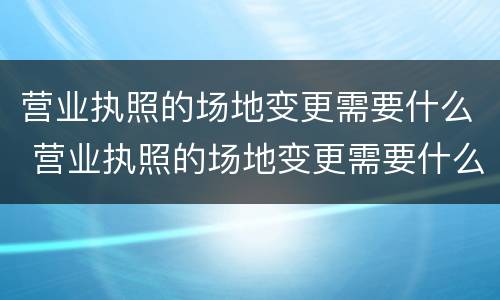 营业执照的场地变更需要什么 营业执照的场地变更需要什么资料