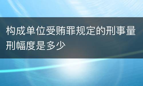 构成单位受贿罪规定的刑事量刑幅度是多少