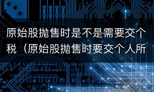 原始股抛售时是不是需要交个税（原始股抛售时要交个人所得税吗）