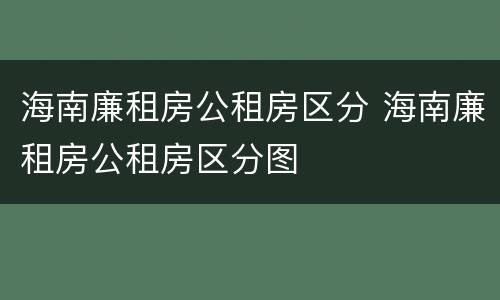 海南廉租房公租房区分 海南廉租房公租房区分图