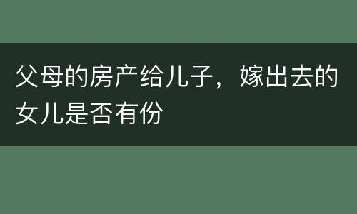 父母的房产给儿子，嫁出去的女儿是否有份