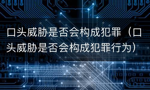 口头威胁是否会构成犯罪（口头威胁是否会构成犯罪行为）