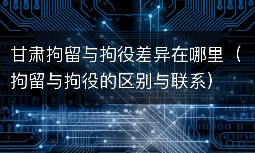 甘肃拘留与拘役差异在哪里（拘留与拘役的区别与联系）