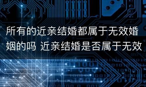 所有的近亲结婚都属于无效婚姻的吗 近亲结婚是否属于无效婚姻