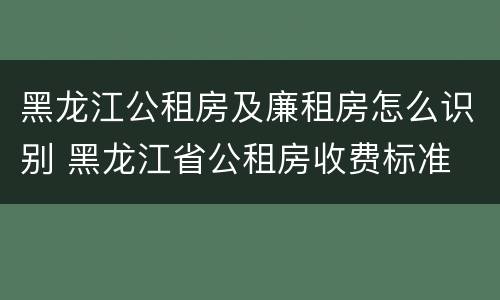 黑龙江公租房及廉租房怎么识别 黑龙江省公租房收费标准