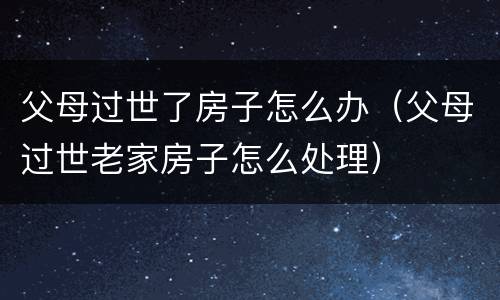 父母过世了房子怎么办（父母过世老家房子怎么处理）