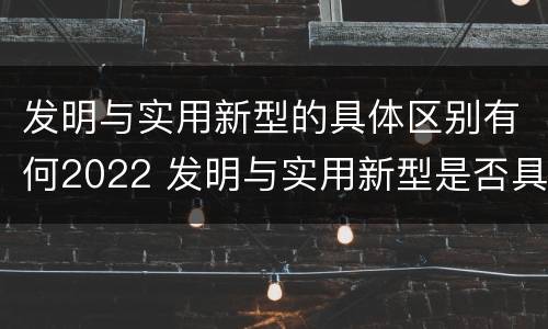 发明与实用新型的具体区别有何2022 发明与实用新型是否具有实用性
