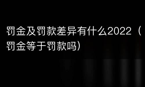罚金及罚款差异有什么2022（罚金等于罚款吗）