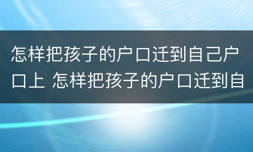 怎样把孩子的户口迁到自己户口上 怎样把孩子的户口迁到自己户口上可是己上到老公那边的