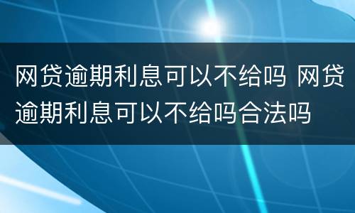 网贷逾期利息可以不给吗 网贷逾期利息可以不给吗合法吗