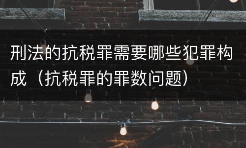 刑法的抗税罪需要哪些犯罪构成（抗税罪的罪数问题）