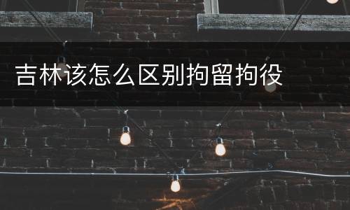 吉林该怎么区别拘留拘役
