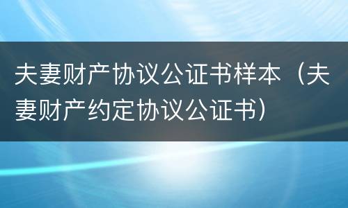 夫妻财产协议公证书样本（夫妻财产约定协议公证书）