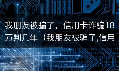 我朋友被骗了，信用卡诈骗18万判几年（我朋友被骗了,信用卡诈骗18万判几年徒刑）