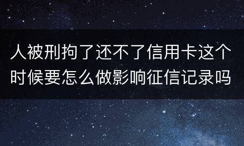 人被刑拘了还不了信用卡这个时候要怎么做影响征信记录吗