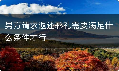 男方请求返还彩礼需要满足什么条件才行