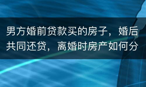 男方婚前贷款买的房子，婚后共同还贷，离婚时房产如何分割
