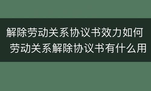 解除劳动关系协议书效力如何 劳动关系解除协议书有什么用