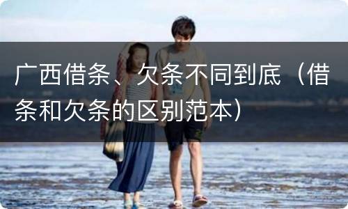 广西借条、欠条不同到底（借条和欠条的区别范本）