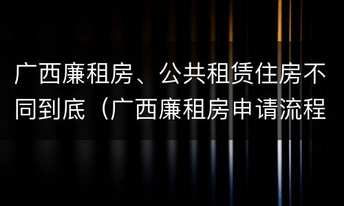 广西廉租房、公共租赁住房不同到底（广西廉租房申请流程）