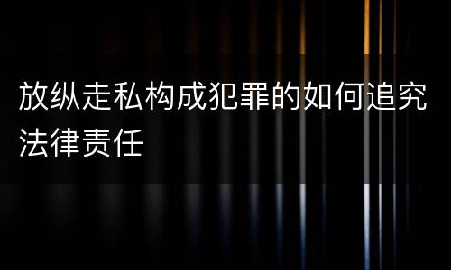 放纵走私构成犯罪的如何追究法律责任