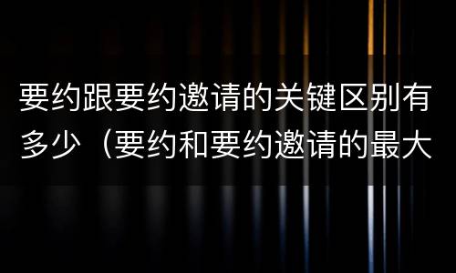 要约跟要约邀请的关键区别有多少（要约和要约邀请的最大区别）