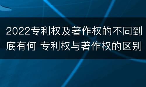 2022专利权及著作权的不同到底有何 专利权与著作权的区别与联系