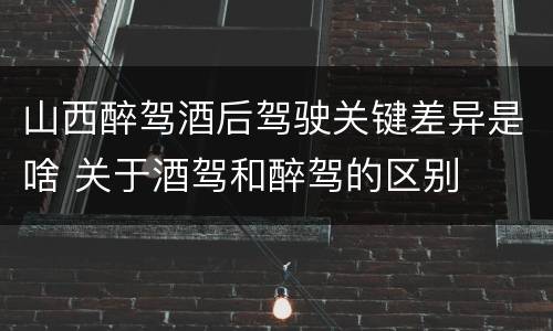 山西醉驾酒后驾驶关键差异是啥 关于酒驾和醉驾的区别