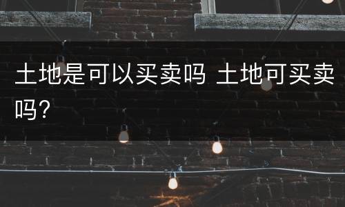 土地是可以买卖吗 土地可买卖吗?