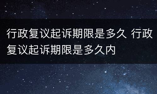 行政复议起诉期限是多久 行政复议起诉期限是多久内