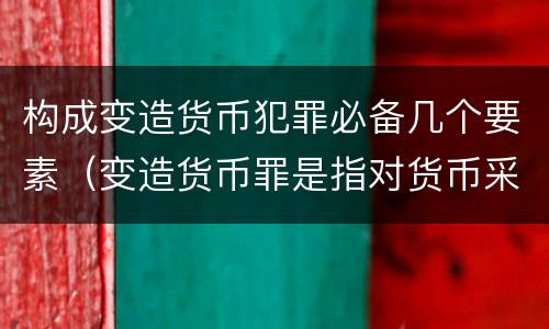 构成变造货币犯罪必备几个要素（变造货币罪是指对货币采用什么等方法）