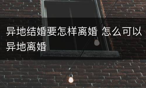 异地结婚要怎样离婚 怎么可以异地离婚