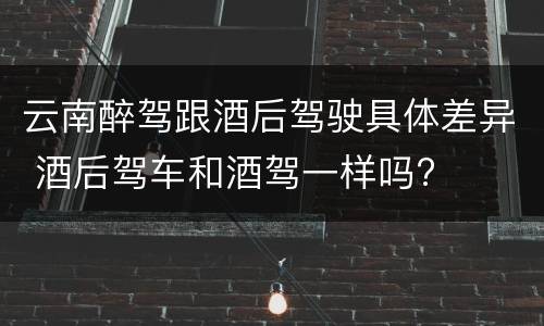 云南醉驾跟酒后驾驶具体差异 酒后驾车和酒驾一样吗?
