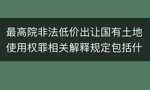 最高院非法低价出让国有土地使用权罪相关解释规定包括什么重要内容