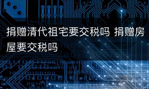 捐赠清代祖宅要交税吗 捐赠房屋要交税吗