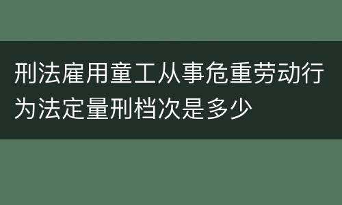 刑法雇用童工从事危重劳动行为法定量刑档次是多少