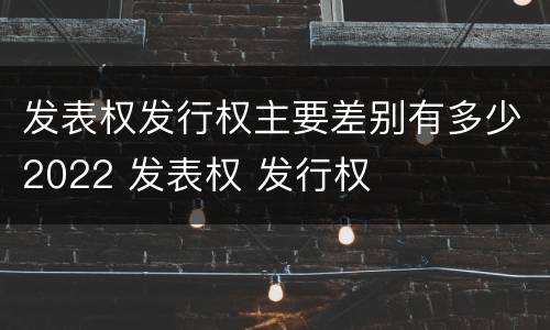 发表权发行权主要差别有多少2022 发表权 发行权