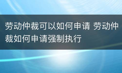 劳动仲裁可以如何申请 劳动仲裁如何申请强制执行