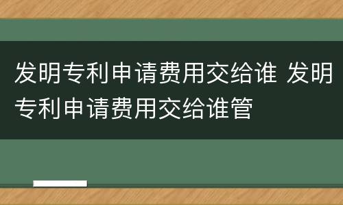 发明专利申请费用交给谁 发明专利申请费用交给谁管