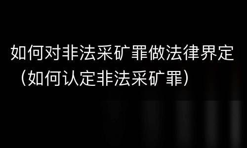 如何对非法采矿罪做法律界定（如何认定非法采矿罪）