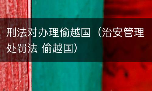 刑法对办理偷越国（治安管理处罚法 偷越国）