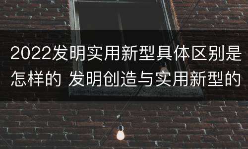 2022发明实用新型具体区别是怎样的 发明创造与实用新型的区别